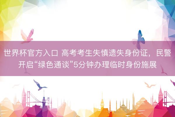 世界杯官方入口 高考考生失慎遗失身份证，民警开启“绿色通谈”5分钟办理临时身份施展