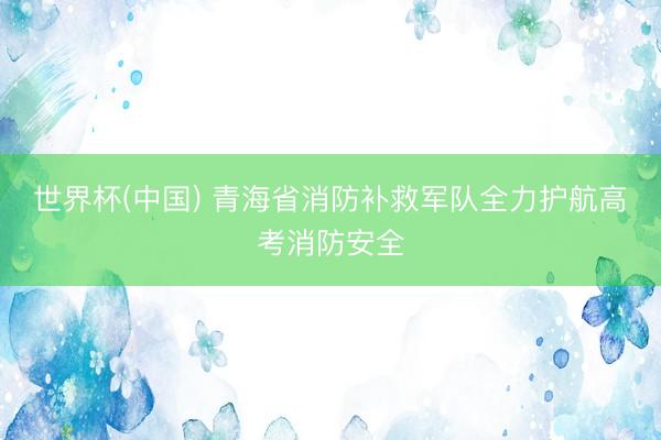 世界杯(中国) 青海省消防补救军队全力护航高考消防安全