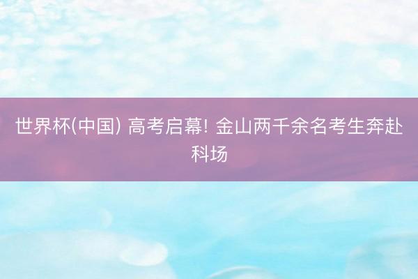世界杯(中国) 高考启幕! 金山两千余名考生奔赴科场