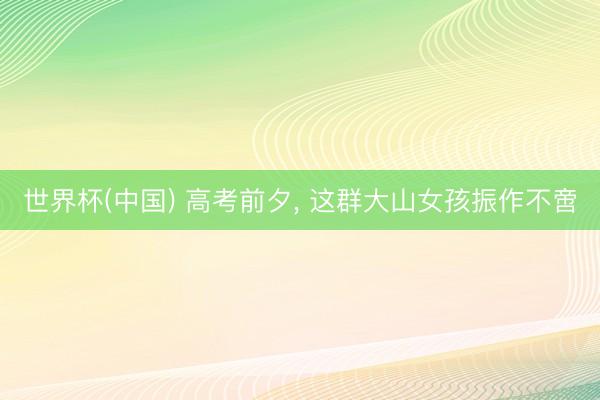 世界杯(中国) 高考前夕， 这群大山女孩振作不啻