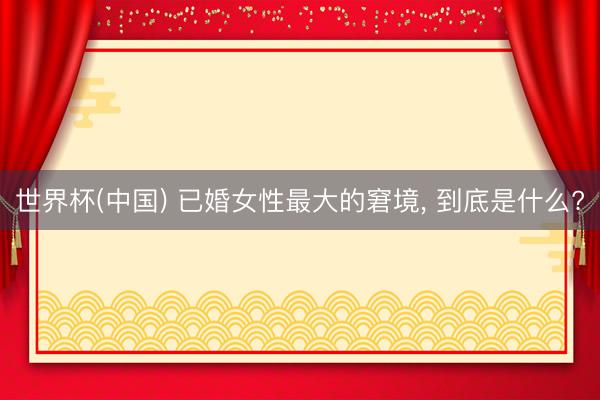 世界杯(中国) 已婚女性最大的窘境， 到底是什么?
