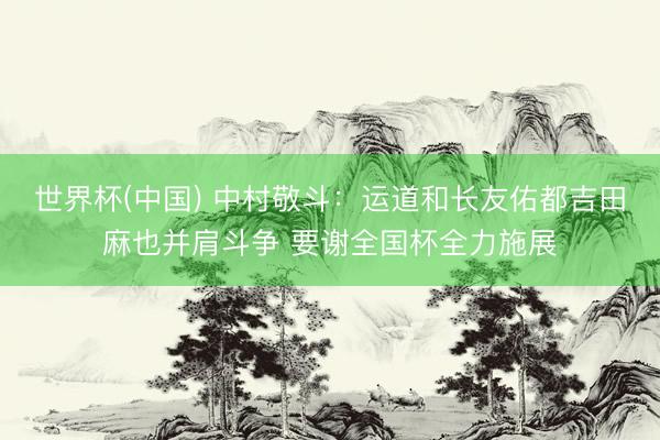 世界杯(中国) 中村敬斗：运道和长友佑都吉田麻也并肩斗争 要谢全国杯全力施展