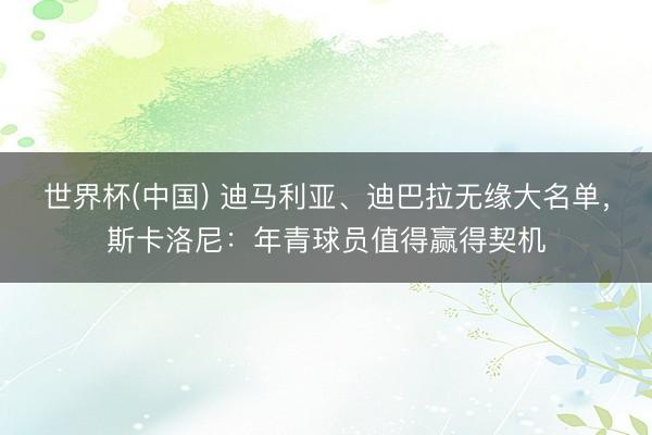 世界杯(中国) 迪马利亚、迪巴拉无缘大名单，斯卡洛尼：年青球员值得赢得契机