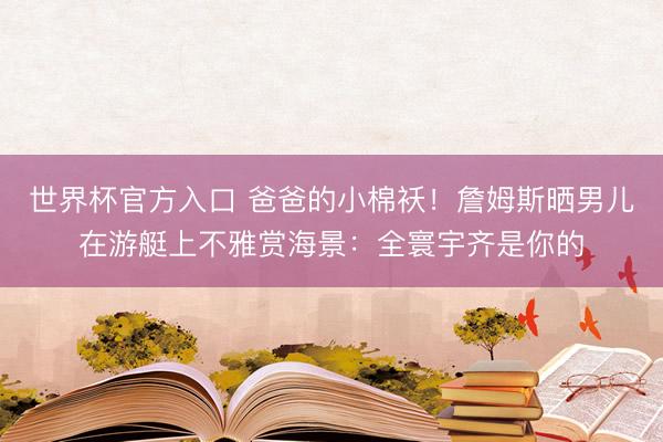 世界杯官方入口 爸爸的小棉袄！詹姆斯晒男儿在游艇上不雅赏海景：全寰宇齐是你的