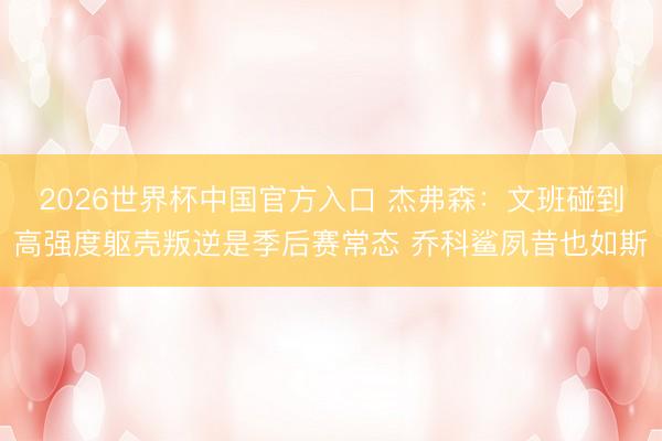 2026世界杯中国官方入口 杰弗森：文班碰到高强度躯壳叛逆是季后赛常态 乔科鲨夙昔也如斯