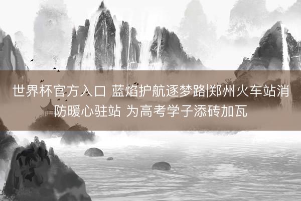 世界杯官方入口 蓝焰护航逐梦路|郑州火车站消防暖心驻站 为高考学子添砖加瓦