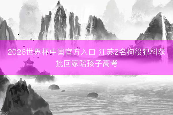 2026世界杯中国官方入口 江苏2名拘役犯科获批回家陪孩子高考