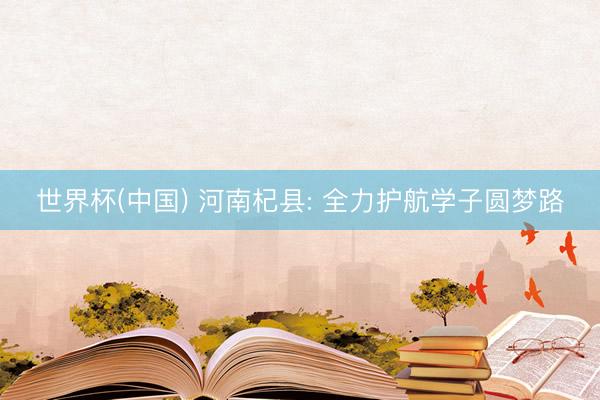 世界杯(中国) 河南杞县: 全力护航学子圆梦路