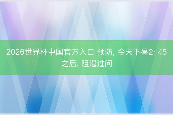 2026世界杯中国官方入口 预防， 今天下昼2: 45之后， 阻遏过问