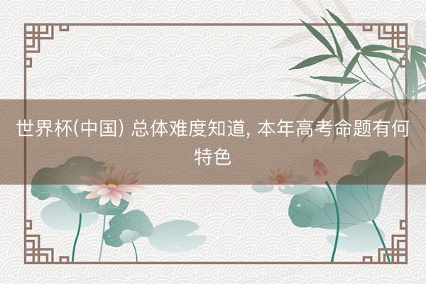 世界杯(中国) 总体难度知道， 本年高考命题有何特色