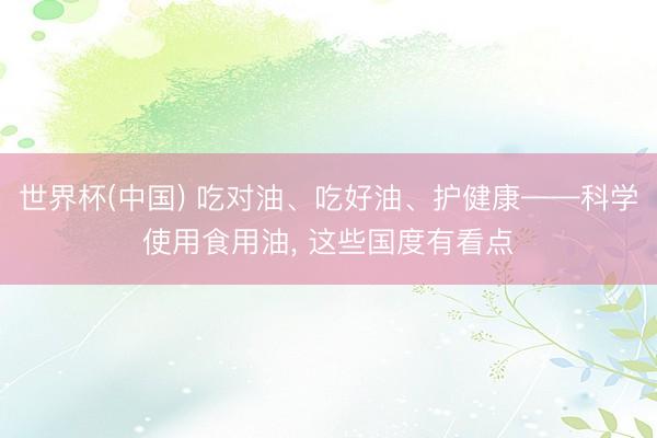 世界杯(中国) 吃对油、吃好油、护健康——科学使用食用油， 这些国度有看点