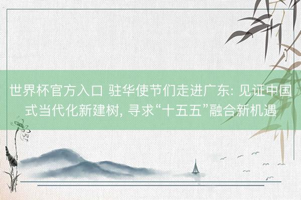 世界杯官方入口 驻华使节们走进广东: 见证中国式当代化新建树， 寻求“十五五”融合新机遇