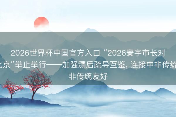 2026世界杯中国官方入口 “2026寰宇市长对话·北京”举止举行——加强漂后疏导互鉴， 连接中非传统友好