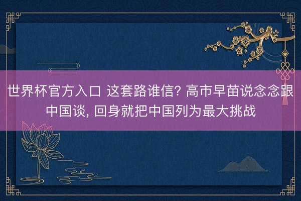 世界杯官方入口 这套路谁信? 高市早苗说念念跟中国谈， 回身就把中国列为最大挑战