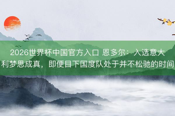 2026世界杯中国官方入口 恩多尔：入选意大利梦思成真，即便目下国度队处于并不松驰的时间