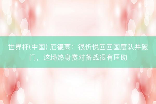 世界杯(中国) 厄德高：很忻悦回回国度队并破门，这场热身赛对备战很有匡助