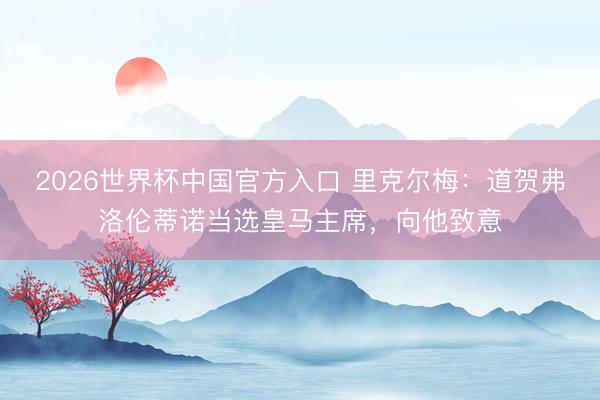 2026世界杯中国官方入口 里克尔梅：道贺弗洛伦蒂诺当选皇马主席，向他致意