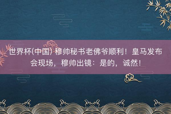 世界杯(中国) 穆帅秘书老佛爷顺利！皇马发布会现场，穆帅出镜：是的，诚然！