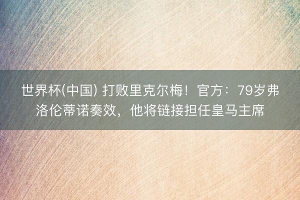 世界杯(中国) 打败里克尔梅！官方：79岁弗洛伦蒂诺奏效，他将链接担任皇马主席