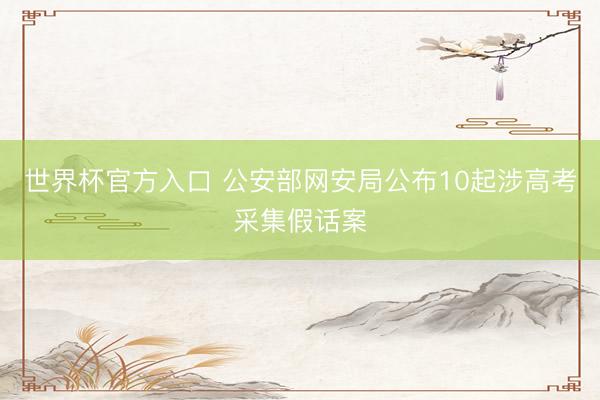 世界杯官方入口 公安部网安局公布10起涉高考采集假话案