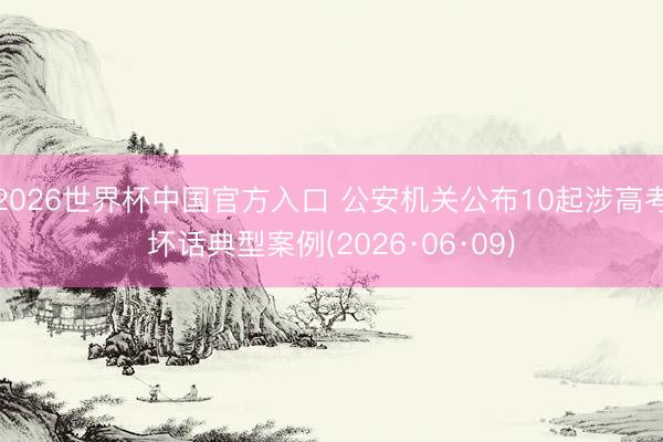 2026世界杯中国官方入口 公安机关公布10起涉高考坏话典型案例(2026·06·09)