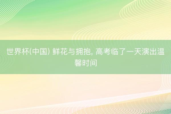 世界杯(中国) 鲜花与拥抱， 高考临了一天演出温馨时间
