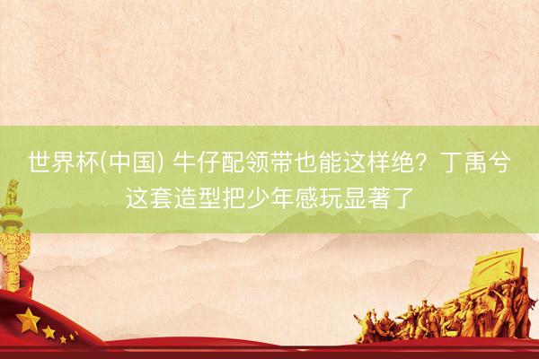 世界杯(中国) 牛仔配领带也能这样绝？丁禹兮这套造型把少年感玩显著了