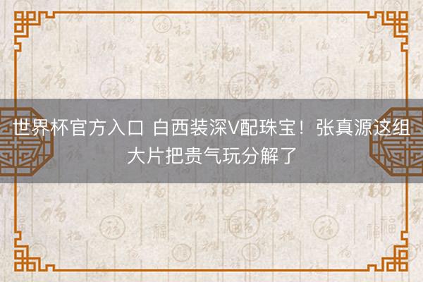 世界杯官方入口 白西装深V配珠宝！张真源这组大片把贵气玩分解了