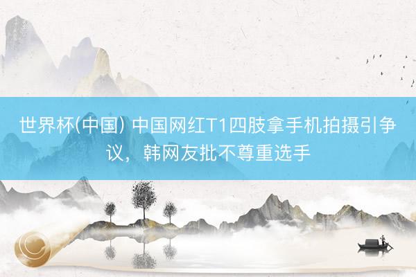 世界杯(中国) 中国网红T1四肢拿手机拍摄引争议，韩网友批不尊重选手