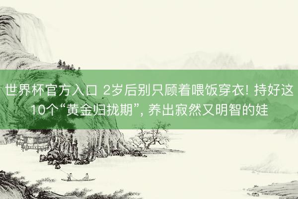 世界杯官方入口 2岁后别只顾着喂饭穿衣! 持好这10个“黄金归拢期”， 养出寂然又明智的娃