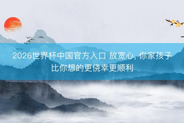 2026世界杯中国官方入口 放宽心， 你家孩子比你想的更侥幸更顺利