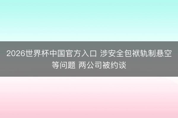 2026世界杯中国官方入口 涉安全包袱轨制悬空等问题 两公司被约谈