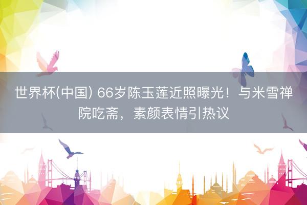 世界杯(中国) 66岁陈玉莲近照曝光!与米雪禅院吃斋,素颜表情引热议