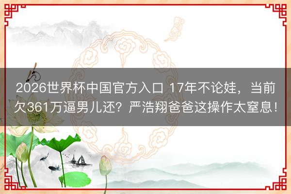2026世界杯中国官方入口 17年不论娃，当前欠361万逼男儿还？严浩翔爸爸这操作太窒息！