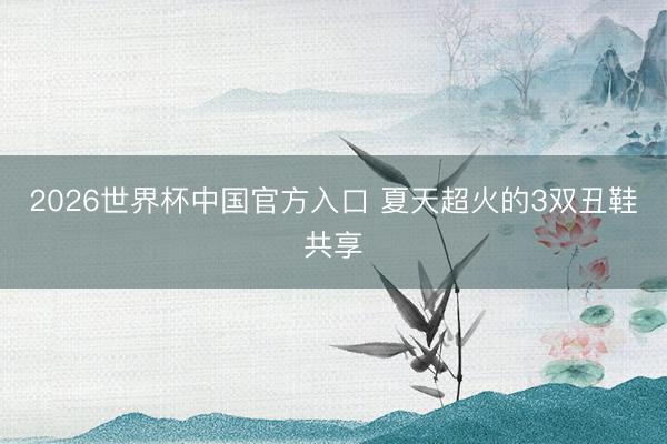2026世界杯中国官方入口 夏天超火的3双丑鞋共享