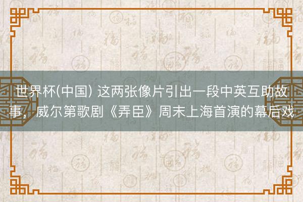 世界杯(中国) 这两张像片引出一段中英互助故事，威尔第歌剧《弄臣》周末上海首演的幕后戏