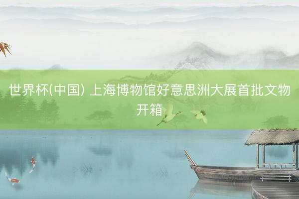 世界杯(中国) 上海博物馆好意思洲大展首批文物开箱