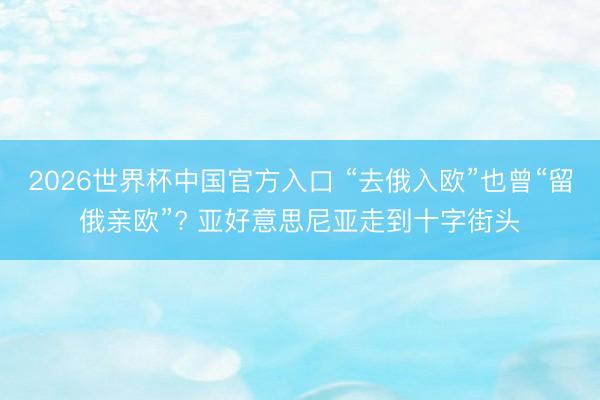 2026世界杯中国官方入口 “去俄入欧”也曾“留俄亲欧”? 亚好意思尼亚走到十字街头