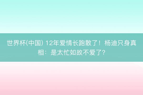 世界杯(中国) 12年爱情长跑散了！杨迪只身真相：是太忙如故不爱了？