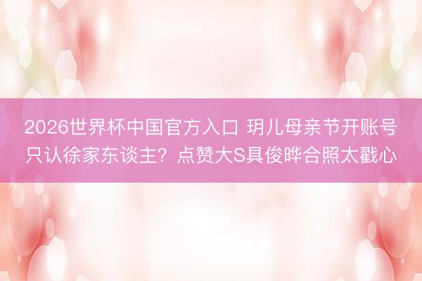 2026世界杯中国官方入口 玥儿母亲节开账号只认徐家东谈主？点赞大S具俊晔合照太戳心