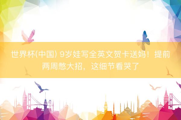 世界杯(中国) 9岁娃写全英文贺卡送妈！提前两周憋大招，这细节看哭了