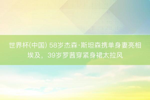 世界杯(中国) 58岁杰森·斯坦森携单身妻亮相埃及，39岁罗茜穿紧身裙太拉风