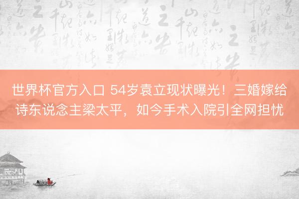 世界杯官方入口 54岁袁立现状曝光！三婚嫁给诗东说念主梁太平，如今手术入院引全网担忧