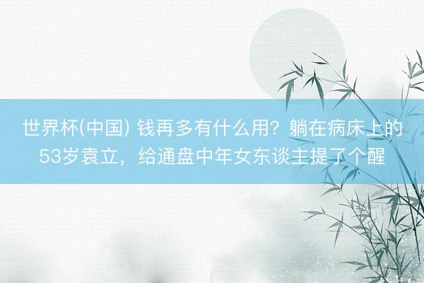 世界杯(中国) 钱再多有什么用？躺在病床上的53岁袁立，给通盘中年女东谈主提了个醒