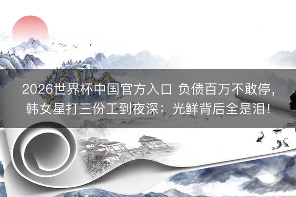 2026世界杯中国官方入口 负债百万不敢停，韩女星打三份工到夜深：光鲜背后全是泪！