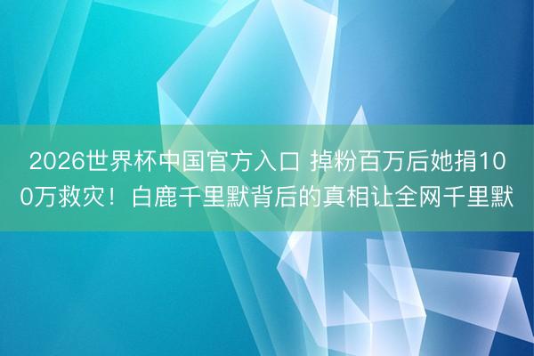 2026世界杯中国官方入口 掉粉百万后她捐100万救灾！白鹿千里默背后的真相让全网千里默
