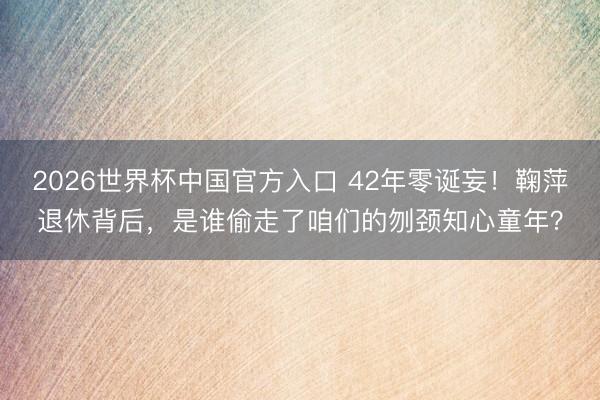 2026世界杯中国官方入口 42年零诞妄！鞠萍退休背后，是谁偷走了咱们的刎颈知心童年？