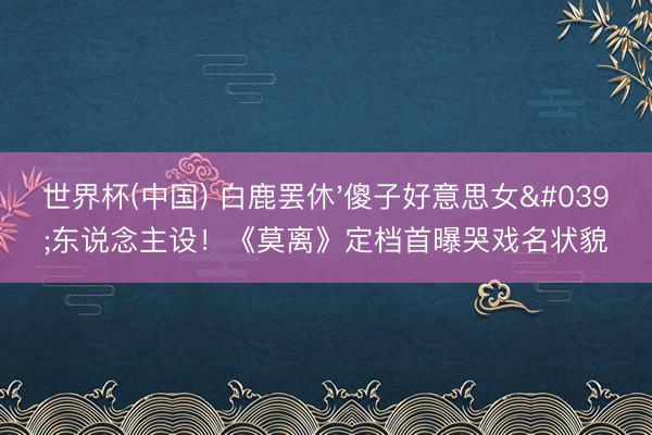 世界杯(中国) 白鹿罢休'傻子好意思女'东说念主设！《莫离》定档首曝哭戏名状貌