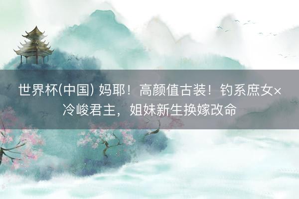 世界杯(中国) 妈耶！高颜值古装！钓系庶女×冷峻君主，姐妹新生换嫁改命