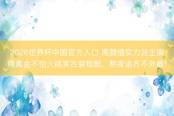 2026世界杯中国官方入口 高颜值实力派主演精真金不怕火搞笑古装短剧，熬夜追齐不外瘾！